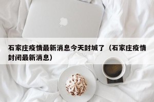 石家庄疫情最新消息今天封城了（石家庄疫情封闭最新消息）