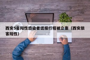 西安5名阳性感染者谎报行程被立案（西安旅客阳性）