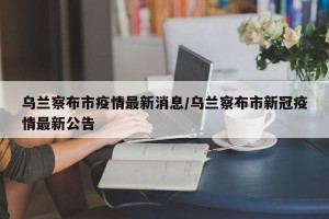 乌兰察布市疫情最新消息/乌兰察布市新冠疫情最新公告