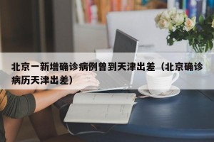 北京一新增确诊病例曾到天津出差（北京确诊病历天津出差）