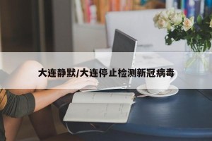 大连静默/大连停止检测新冠病毒