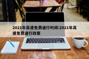 2021年高速免费通行时间:2021年高速免费通行政策