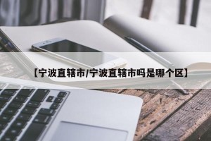 【宁波直辖市/宁波直辖市吗是哪个区】