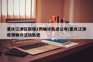 重庆江津区新增1例确诊轨迹公布/重庆江津疫情确诊活动轨迹