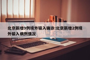 北京新增9例境外输入确诊:北京新增2例境外输入病例情况