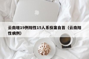 云南增19例阳性15人系投案自首（云南阳性病例）