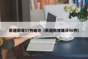 新疆新增57例确诊（新疆新增确诊96例）
