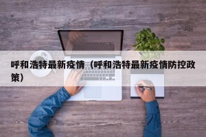 呼和浩特最新疫情（呼和浩特最新疫情防控政策）