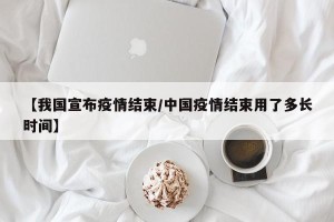 【我国宣布疫情结束/中国疫情结束用了多长时间】