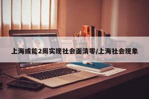 上海或能2周实现社会面清零/上海社会现象