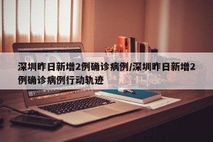 深圳昨日新增2例确诊病例/深圳昨日新增2例确诊病例行动轨迹